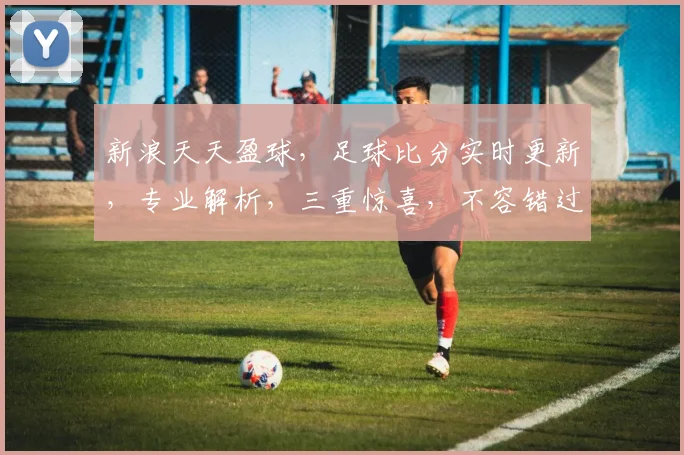 新浪天天盈球，足球比分实时更新，专业解析，三重惊喜，不容错过