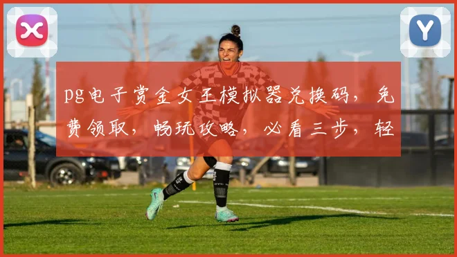 pg电子赏金女王模拟器兑换码，免费领取，畅玩攻略，必看三步，轻松兑换