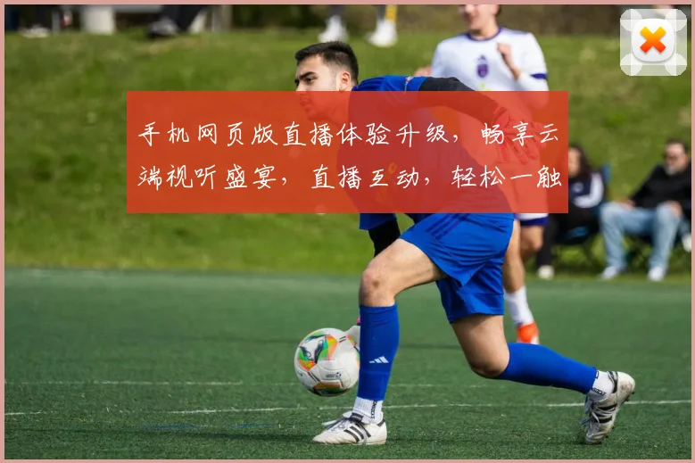 手机网页版直播体验升级，畅享云端视听盛宴，直播互动，轻松一触即达，精彩不停歇，三网通享