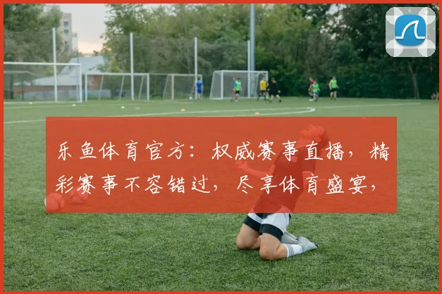 乐鱼体育官方：权威赛事直播，精彩赛事不容错过，尽享体育盛宴，激情互动两不误